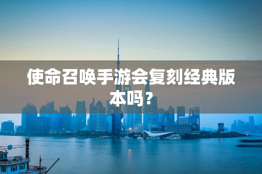 使命召唤手游会复刻经典版本吗？