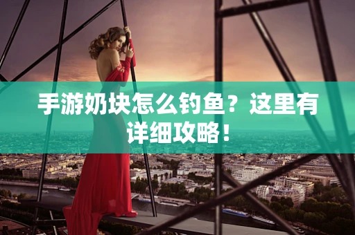 手游奶块怎么钓鱼？这里有详细攻略！